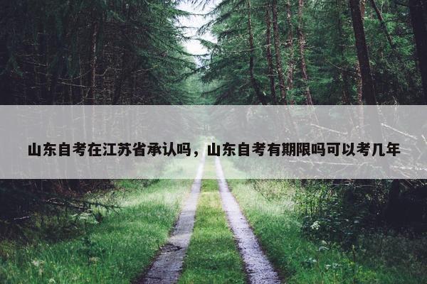 山东自考在江苏省承认吗，山东自考有期限吗可以考几年