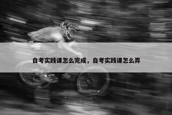 自考实践课怎么完成，自考实践课怎么弄