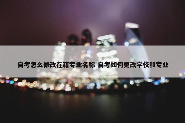 自考怎么修改在籍专业名称 自考如何更改学校和专业