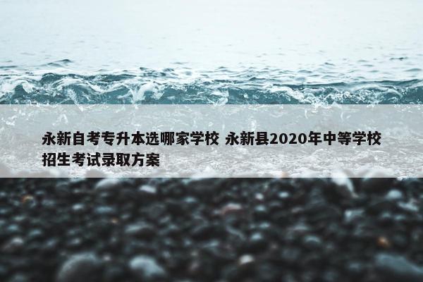 永新自考专升本选哪家学校 永新县2020年中等学校招生考试录取方案