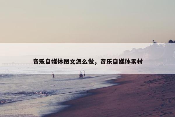 音乐自媒体图文怎么做，音乐自媒体素材