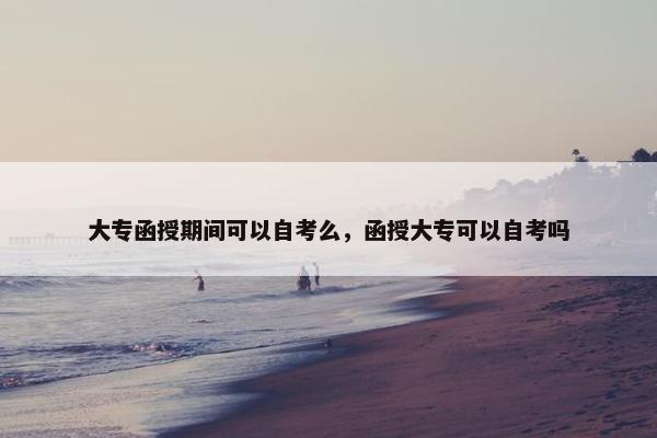 大专函授期间可以自考么，函授大专可以自考吗