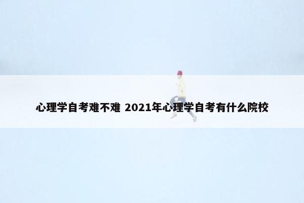 心理学自考难不难 2021年心理学自考有什么院校