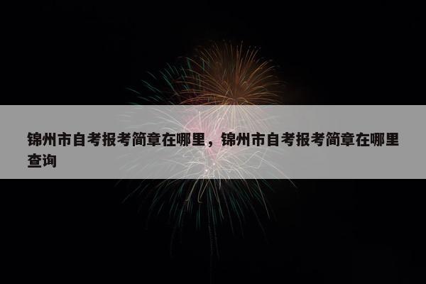 锦州市自考报考简章在哪里，锦州市自考报考简章在哪里查询