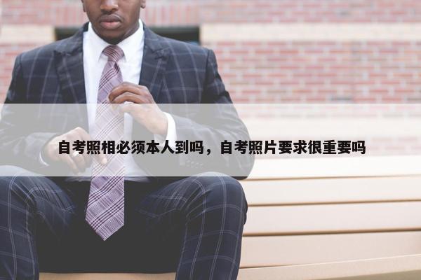 自考照相必须本人到吗，自考照片要求很重要吗