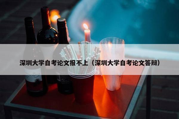 深圳大学自考论文报不上（深圳大学自考论文答辩）