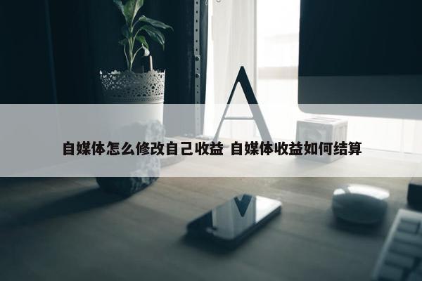 自媒体怎么修改自己收益 自媒体收益如何结算