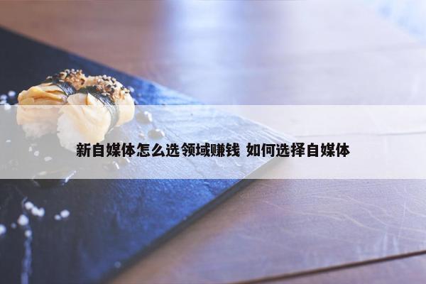 新自媒体怎么选领域赚钱 如何选择自媒体