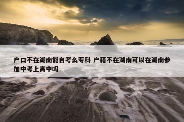 户口不在湖南能自考么专科 户籍不在湖南可以在湖南参加中考上高中吗