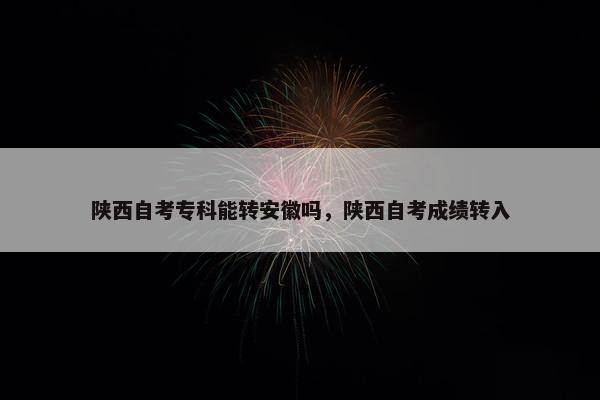 陕西自考专科能转安徽吗，陕西自考成绩转入