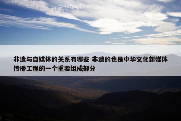 非遗与自媒体的关系有哪些 非遗的也是中华文化新媒体传播工程的一个重要组成部分