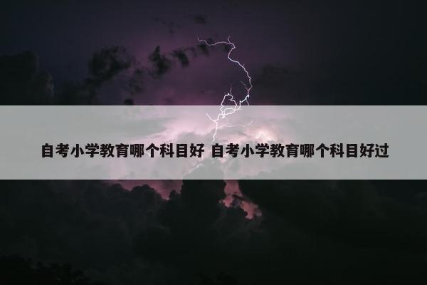 自考小学教育哪个科目好 自考小学教育哪个科目好过