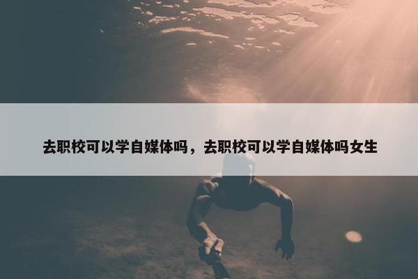 去职校可以学自媒体吗，去职校可以学自媒体吗女生