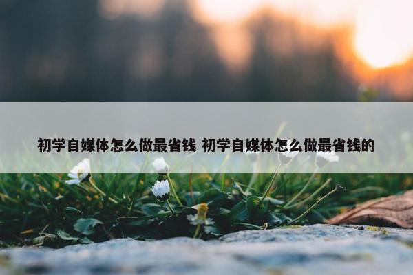 初学自媒体怎么做最省钱 初学自媒体怎么做最省钱的