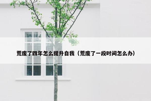 荒废了四年怎么提升自我（荒废了一段时间怎么办）