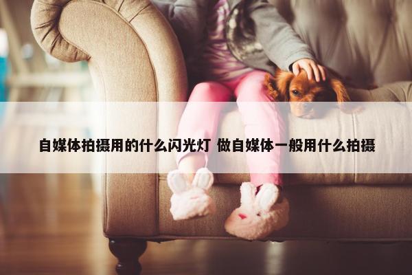 自媒体拍摄用的什么闪光灯 做自媒体一般用什么拍摄