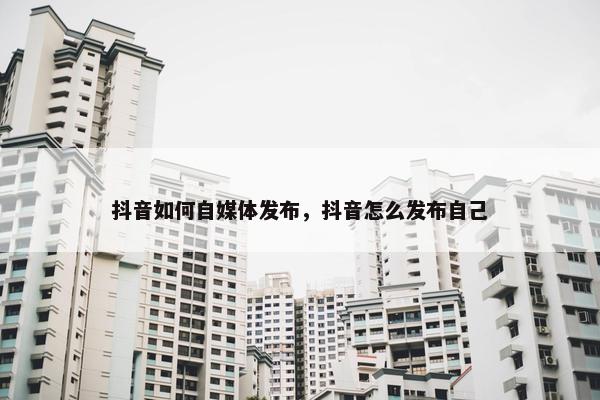 抖音如何自媒体发布，抖音怎么发布自己