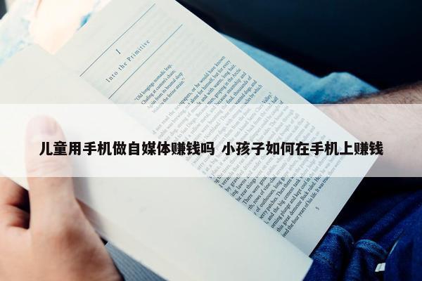 儿童用手机做自媒体赚钱吗 小孩子如何在手机上赚钱