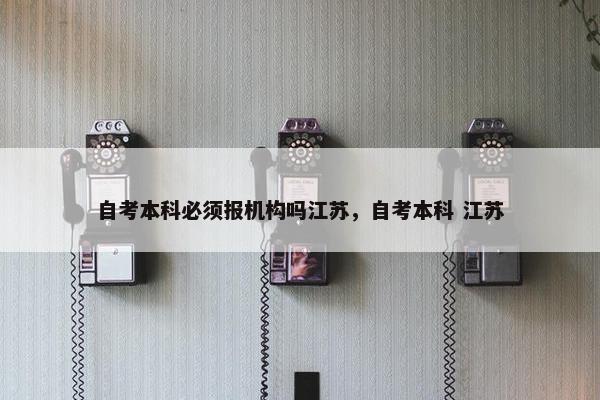 自考本科必须报机构吗江苏，自考本科 江苏