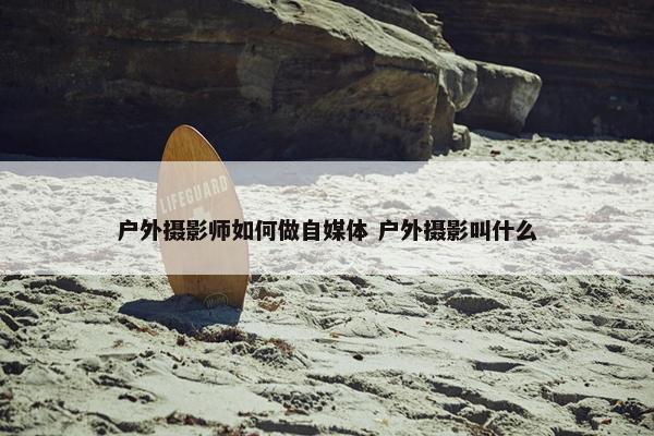 户外摄影师如何做自媒体 户外摄影叫什么