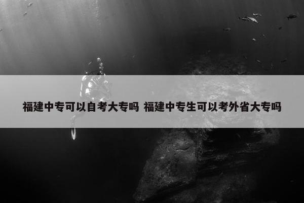 福建中专可以自考大专吗 福建中专生可以考外省大专吗