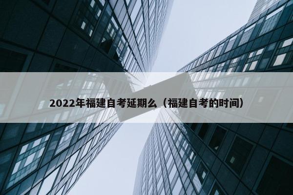 2022年福建自考延期么（福建自考的时间）