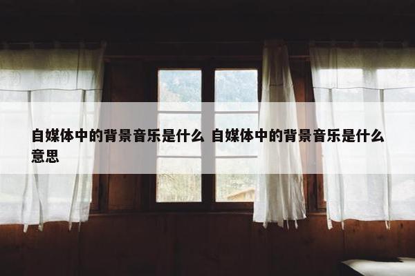 自媒体中的背景音乐是什么 自媒体中的背景音乐是什么意思