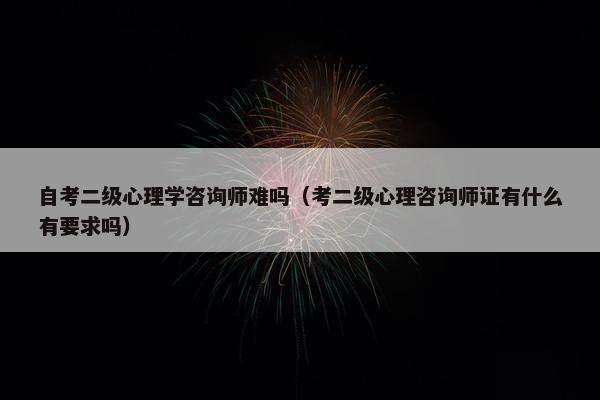 自考二级心理学咨询师难吗（考二级心理咨询师证有什么有要求吗）