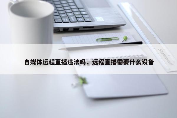 自媒体远程直播违法吗，远程直播需要什么设备