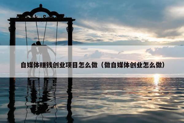 自媒体赚钱创业项目怎么做（做自媒体创业怎么做）