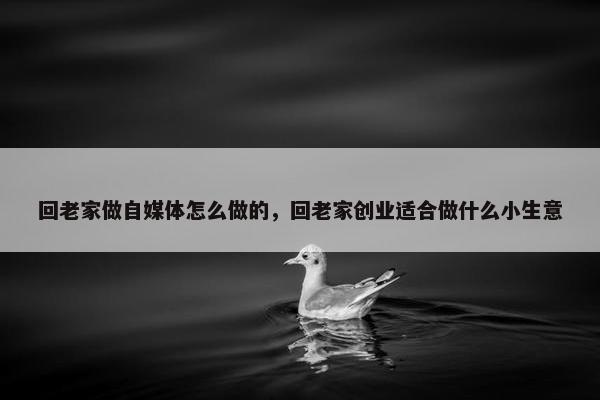 回老家做自媒体怎么做的，回老家创业适合做什么小生意