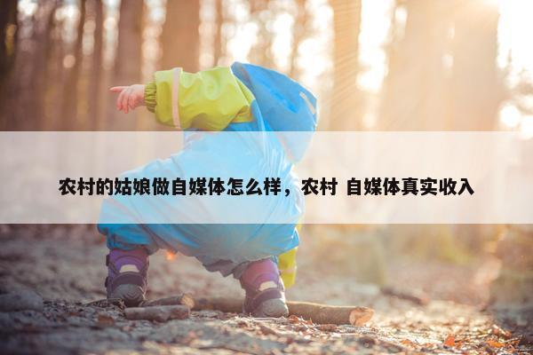 农村的姑娘做自媒体怎么样，农村 自媒体真实收入