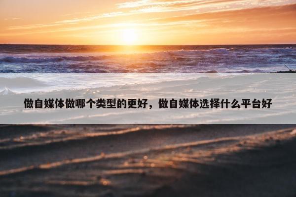 做自媒体做哪个类型的更好，做自媒体选择什么平台好