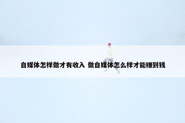 自媒体怎样做才有收入 做自媒体怎么样才能赚到钱