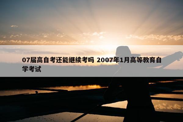 07届高自考还能继续考吗 2007年1月高等教育自学考试