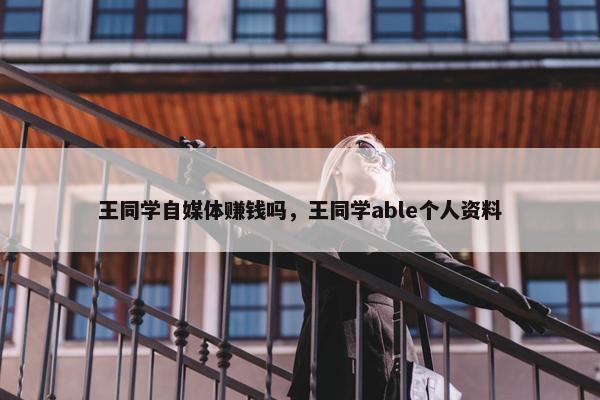 王同学自媒体赚钱吗，王同学able个人资料