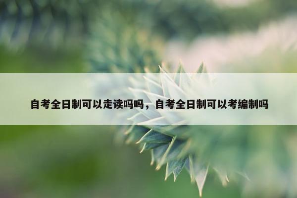 自考全日制可以走读吗吗，自考全日制可以考编制吗