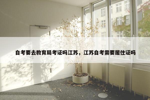 自考要去教育局考证吗江苏，江苏自考需要居住证吗