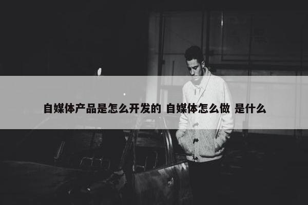 自媒体产品是怎么开发的 自媒体怎么做 是什么