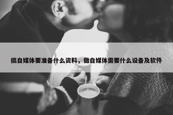 搞自媒体要准备什么资料，做自媒体需要什么设备及软件