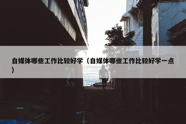 自媒体哪些工作比较好学（自媒体哪些工作比较好学一点）