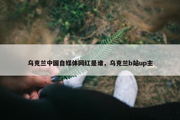 乌克兰中国自媒体网红是谁，乌克兰b站up主