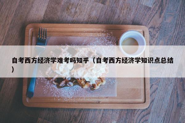 自考西方经济学难考吗知乎（自考西方经济学知识点总结）