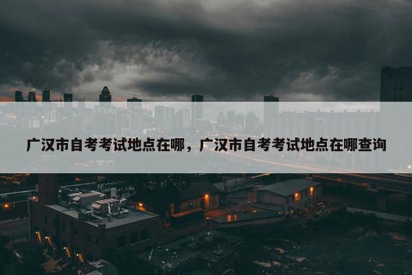 广汉市自考考试地点在哪，广汉市自考考试地点在哪查询