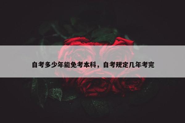 自考多少年能免考本科，自考规定几年考完