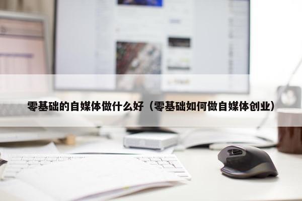 零基础的自媒体做什么好（零基础如何做自媒体创业）