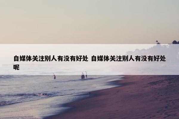 自媒体关注别人有没有好处 自媒体关注别人有没有好处呢