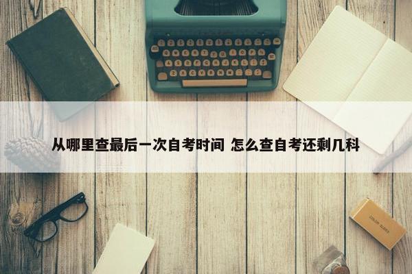 从哪里查最后一次自考时间 怎么查自考还剩几科