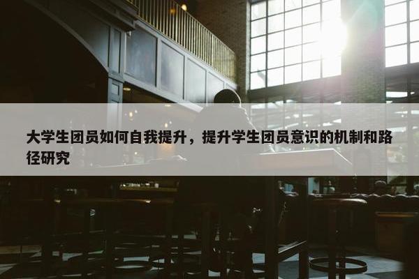 大学生团员如何自我提升，提升学生团员意识的机制和路径研究