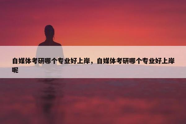 自媒体考研哪个专业好上岸，自媒体考研哪个专业好上岸呢